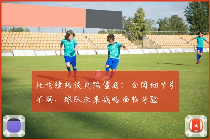 杜伦续约谈判陷僵局：合同细节引不满，球队未来战略面临考验