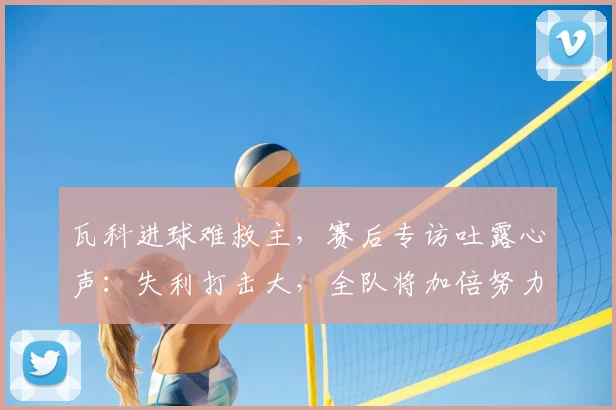 瓦科进球难救主,赛后专访吐露心声:失利打击大,全队将加倍努力