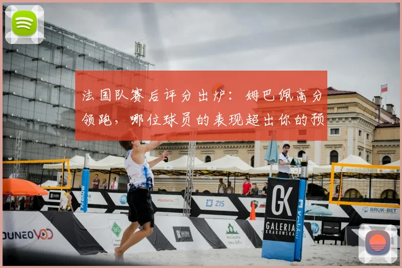法国队赛后评分出炉:姆巴佩高分领跑,哪位球员的表现超出你的预期?