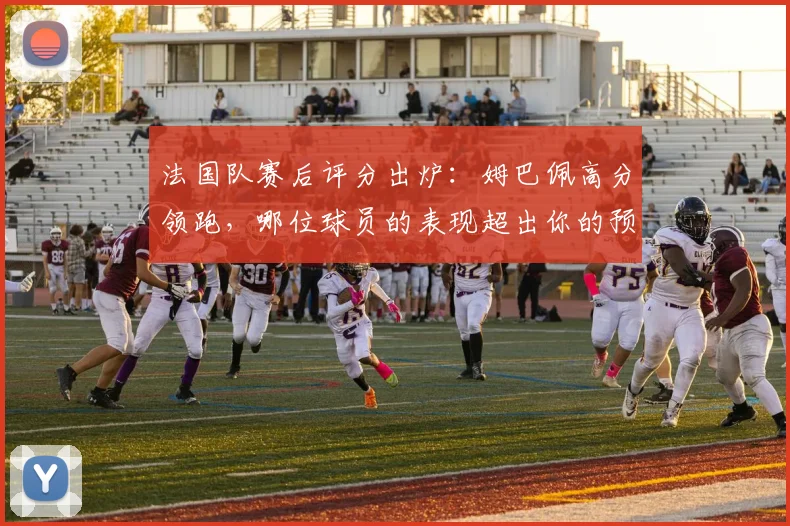 法国队赛后评分出炉：姆巴佩高分领跑，哪位球员的表现超出你的预期？