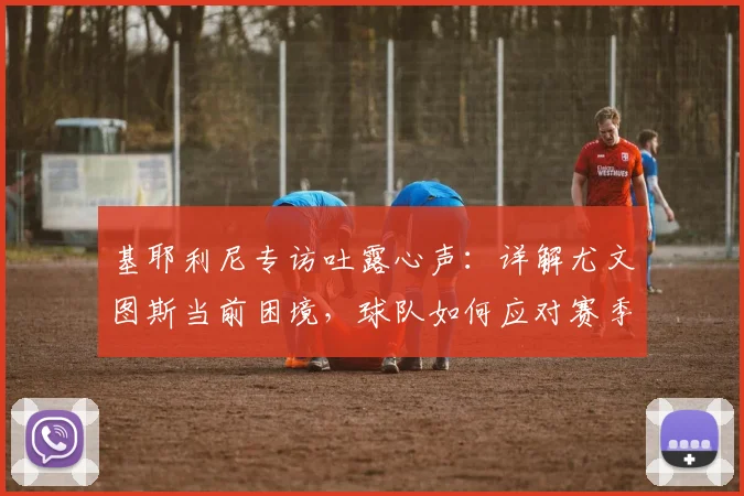 基耶利尼专访吐露心声：详解尤文图斯当前困境，球队如何应对赛季末段？