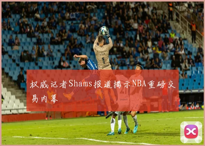 权威记者Shams报道揭示NBA重磅交易内幕