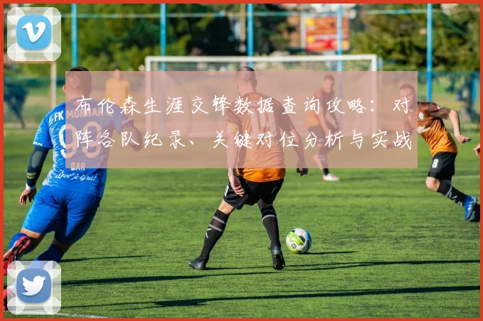 布伦森生涯交锋数据查询攻略：对阵各队纪录、关键对位分析与实战数据查找方法